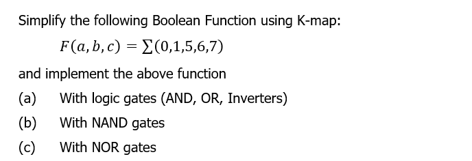 Simplify the following Boolean Function using K-map:
F(a, b, c) = E(0,1,5,6,7)
and implement the above function
(a)
With logic gates (AND, OR, Inverters)
(b)
With NAND gates
(c)
With NOR gates
