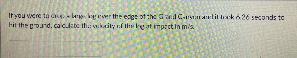 If you were to drop a large log over the edge of the Grand Canyon and it took 6.26 seconds to
hit the ground, calculate the velocity of the log at impact in m/s.
2