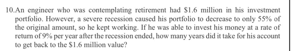 10.An engineer who was contemplating retirement had $1.6 million in his investment
portfolio. However, a severe recession caused his portfolio to decrease to only 55% of
the original amount, so he kept working. If he was able to invest his money at a rate of
return of 9% per year after the recession ended, how many years did it take for his account
to get back to the $1.6 million value?