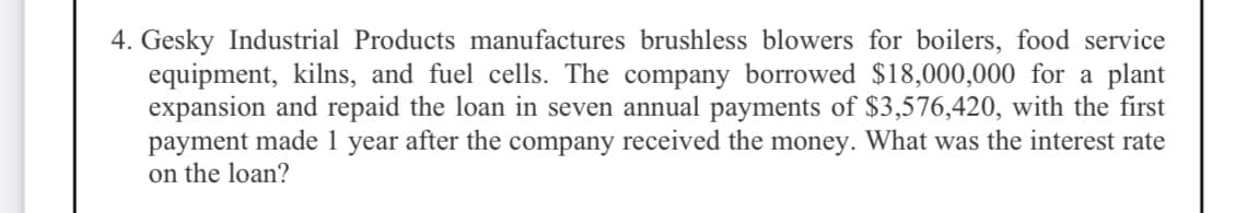 4. Gesky Industrial Products manufactures brushless blowers for boilers, food service
equipment, kilns, and fuel cells. The company borrowed $18,000,000 for a plant
expansion and repaid the loan in seven annual payments of $3,576,420, with the first
payment made 1 year after the company received the money. What was the interest rate
on the loan?