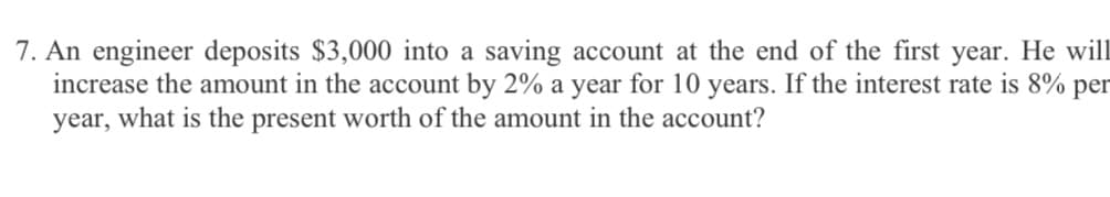 7. An engineer deposits $3,000 into a saving account at the end of the first year. He will
increase the amount in the account by 2% a year for 10 years. If the interest rate is 8% per
year, what is the present worth of the amount in the account?