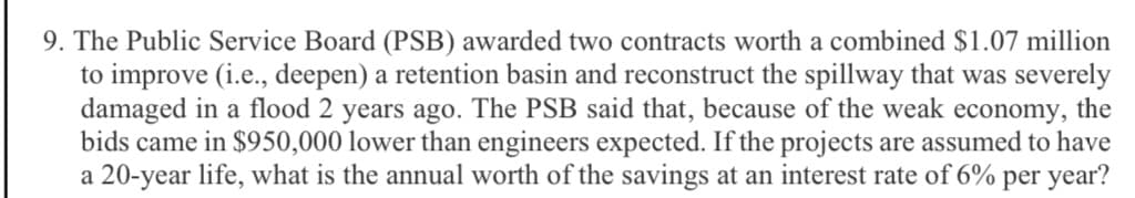 9. The Public Service Board (PSB) awarded two contracts worth a combined $1.07 million
to improve (i.e., deepen) a retention basin and reconstruct the spillway that was severely
damaged in a flood 2 years ago. The PSB said that, because of the weak economy, the
bids came in $950,000 lower than engineers expected. If the projects are assumed to have
a 20-year life, what is the annual worth of the savings at an interest rate of 6% per year?