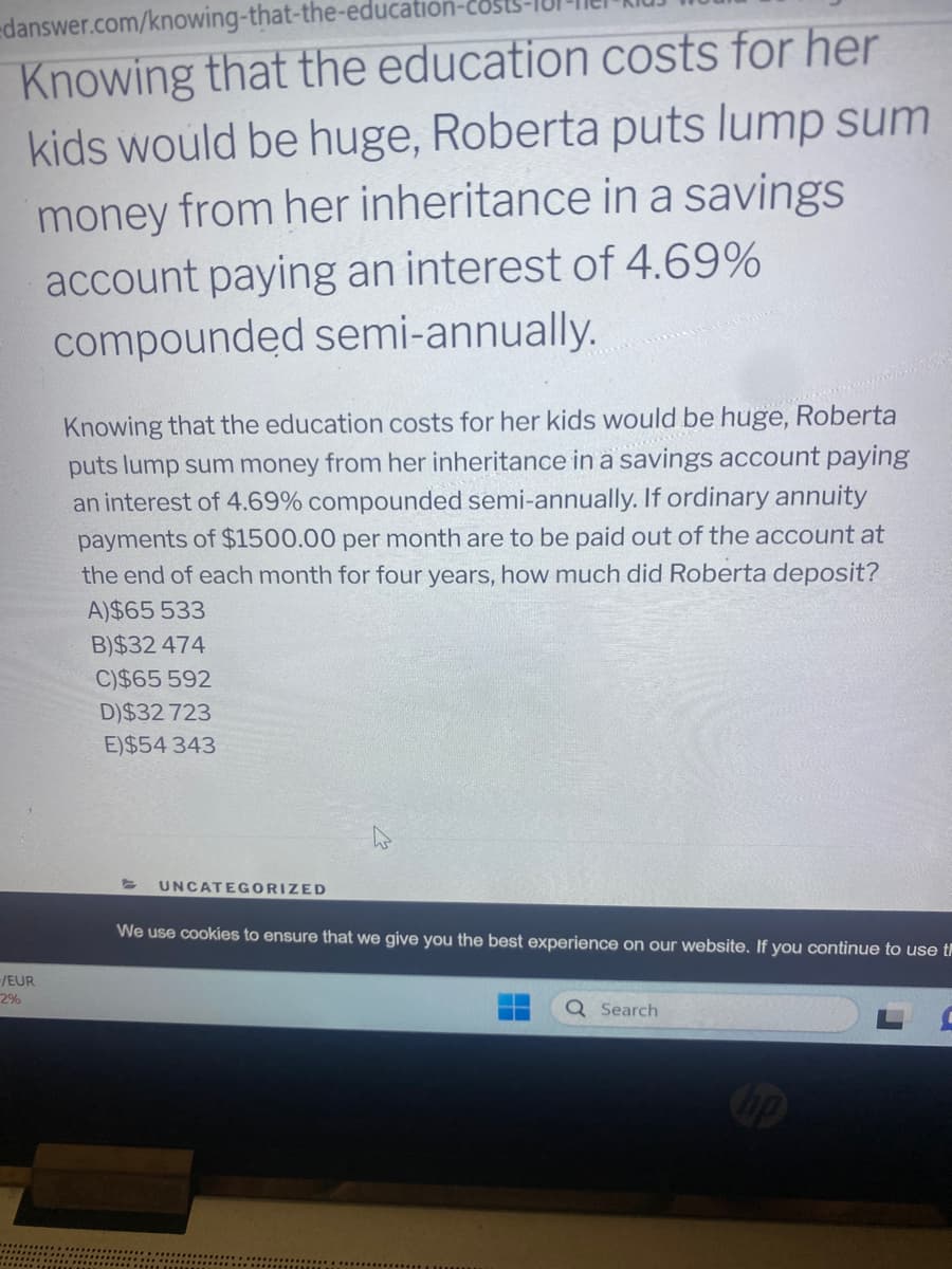 danswer.com/knowing-that-the-education
Knowing that the education costs for her
kids would be huge, Roberta puts lump sum
money from her inheritance in a savings
account paying an interest of 4.69%
compounded semi-annually.
-/EUR
2%
Knowing that the education costs for her kids would be huge, Roberta
puts lump sum money from her inheritance in a savings account paying
an interest of 4.69% compounded semi-annually. If ordinary annuity
payments of $1500.00 per month are to be paid out of the account at
the end of each month for four years, how much did Roberta deposit?
A)$65 533
B)$32 474
C)$65 592
D)$32 723
E)$54 343
UNCATEGORIZED
We use cookies to ensure that we give you the best experience on our website. If you continue to use t
Search