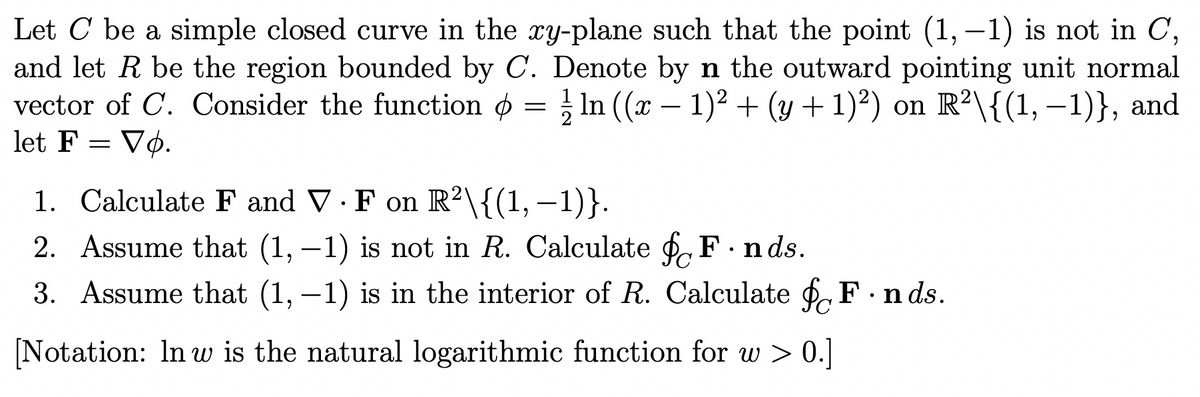 Let C be a simple closed curve in the xy-plane such that the point (1, -1) is not in C,
and let R be the region bounded by C. Denote by n the outward pointing unit normal
vector of C. Consider the function = ½ ln ((x − 1)² + (y + 1)²) on R²\{(1, −1)}, and
let F = Vo.
1. Calculate F and V F on R2\{(1, −1)}.
•
2. Assume that (1, -1) is not in R. Calculate ( F.nds.
3. Assume that (1, -1) is in the interior of R. Calculate f F.nds.
[Notation: In w is the natural logarithmic function for w > 0.]