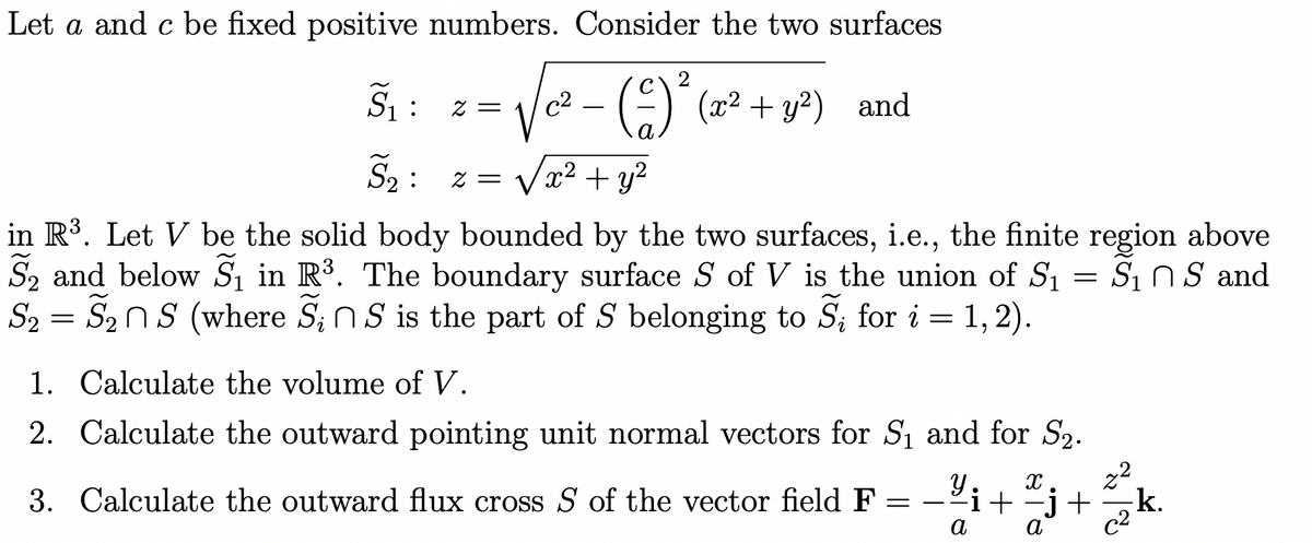 Let a and c be fixed positive numbers. Consider the two surfaces
S₁ z =
√² -
:
2
(4)² (x² + y²) and
S2: z = √x² + y²
in R³. Let V be the solid body bounded by the two surfaces, i.e., the finite region above
S2 and below S₁ in R³. The boundary surface S of V is the union of S₁
S₂
=
S₂ns (where SS is the part of S belonging to S₁ for i = 1, 2).
1. Calculate the volume of V.
2. Calculate the outward pointing unit normal vectors for S₁ and for S2.
3. Calculate the outward flux cross S of the vector field F = −¼¡
=
Si n S and
У X
-i + −j +
22
-k.
a
c2
a
જ