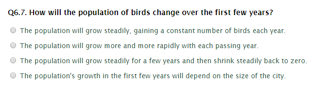 Q6.7. How will the population of birds change over the first few years?
The population will grow steadily, gaining a constant number of birds each year.
The population will grow more and more rapidly with each passing year.
The population will grow steadily for a few years and then shrink steadily back to zero.
The population's growth in the first few years will depend on the size of the city.