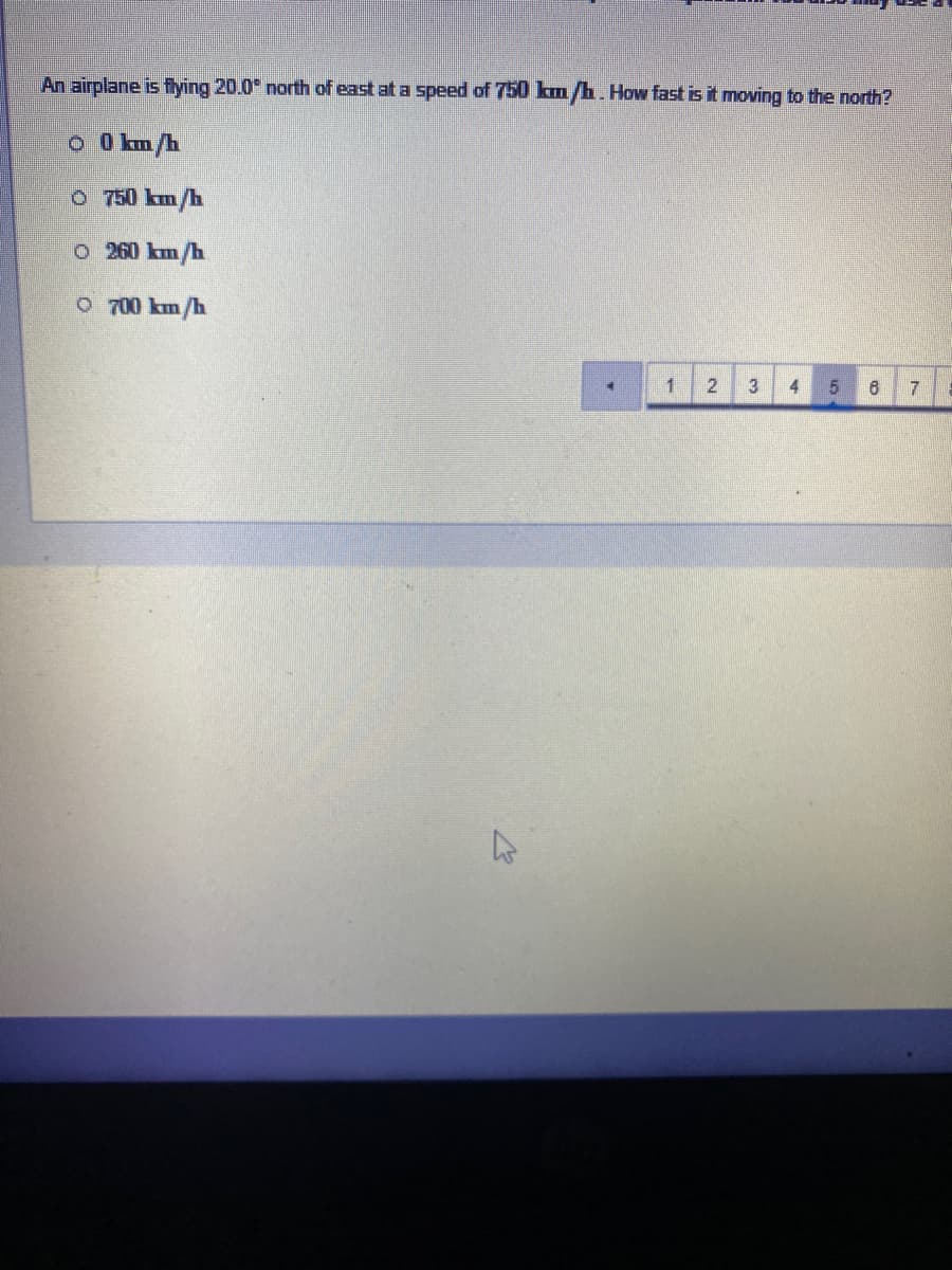 An airplane is fying 20.0° north of east at a speed of 750 km/h. How fast is it moving to the north?
O O km/h
O 750 km/h
o 260 km/h
O 700 km/h
1
4
31
