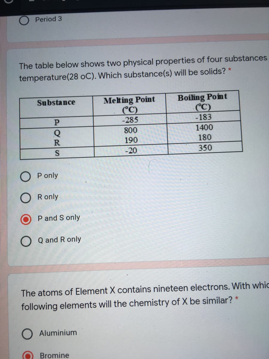 Period 3
The table below shows two physical properties of four substances
temperature(28 oC). Which substance(s) will be solids? *
Melting Point
(°C)
-285
Boiling Point
(C)
-183
Substance
P.
Q
800
1400
R
190
180
S
-20
350
O P only
O R only
P and S only
O Q and R only
The atoms of Element X contains nineteen electrons. With whic
following elements will the chemistry of X be similar? *
Aluminium
Bromine
