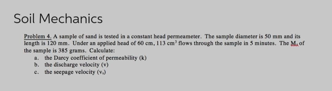 Soil Mechanics
Problem 4. A sample of sand is tested in a constant head permeameter. The sample diameter is 50 mm and its
length is 120 mm. Under an applied head of 60 cm, 113 cm³ flows through the sample in 5 minutes. The Mof
the sample is 385 grams. Calculate:
a. the Darcy coefficient of permeability (k)
b. the discharge velocity (v)
C. the seepage velocity (vs)