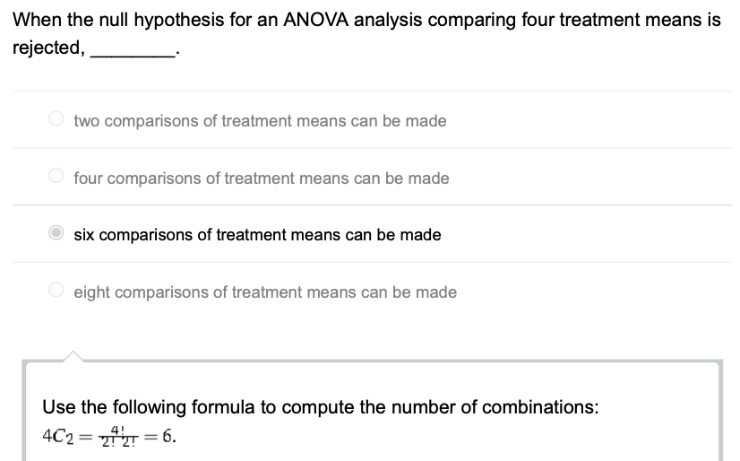When the null hypothesis for an ANOVA analysis comparing four treatment means is
rejected,
two comparisons of treatment means can be made
four comparisons of treatment means can be made
six comparisons of treatment means can be made
eight comparisons of treatment means can be made
Use the following formula to compute the number of combinations:
4C2=2+2 = 6.