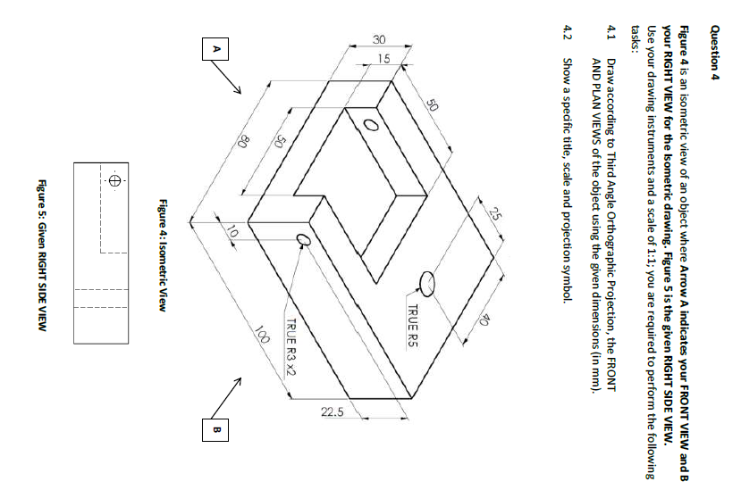 30
15
22.5
Question 4
Figure 4 is an isometric view of an object where Arrow A indicates your FRONT VIEW and B
your RIGHT VIEW for the Isometric drawing. Figure 5 is the given RIGHT SIDE VIEW.
Use your drawing instruments and a scale of 1:1; you are required to perform the following
tasks:
Draw according to Third Angle Orthographic Projection, the FRONT
AND PLAN VIEWS of the object using the given dimensions (in mm).
4.1
4.2
Show a specific title, scale and projection symbol.
25
50
TRUE R5
TRUE R3 x2
50
100
80
Figure 4: Isometric View
Figure 5: Given RIGHT SIDE VIEW
