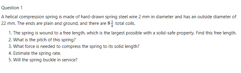 Question 1
A helical compression spring is made of hard-drawn spring steel wire 2 mm in diameter and has an outside diameter of
22 mm. The ends are plain and ground, and there are 8, total coils.
1. The spring is wound to a free length, which is the largest possible with a solid-safe property. Find this free length.
2. What is the pitch of this spring?
3. What force is needed to compress the spring to its solid length?
4. Estimate the spring rate.
5. Will the spring buckle in service?
