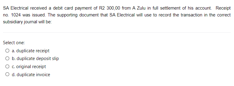 SA Electrical received a debit card payment of R2 300,00 from A Zulu in full settlement of his account. Receipt
no. 1024 was issued. The supporting document that SA Electrical will use to record the transaction in the correct
subsidiary journal will be:
Select one:
O a. duplicate receipt
O b. duplicate deposit slip
O c. original receipt
O d. duplicate invoice
