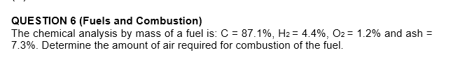 QUESTION 6 (Fuels and Combustion)
The chemical analysis by mass of a fuel is: C = 87.1%, H2 = 4.4%, O2 = 1.2% and ash =
7.3%. Determine the amount of air required for combustion of the fuel.
