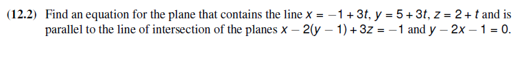 (12.2) Find an equation for the plane that contains the line x = -1 + 3t, y = 5+ 3t, z = 2 + t and is
parallel to the line of intersection of the planes x -2(y - 1) + 3z = -1 and y - 2x - 1 = 0.