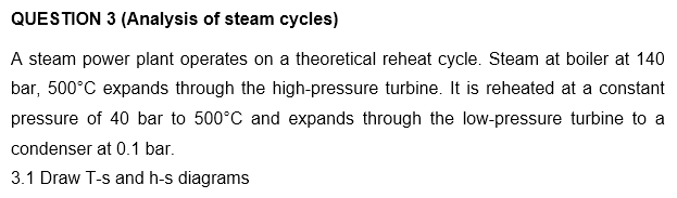 QUESTION 3 (Analysis of steam cycles)
A steam power plant operates on a theoretical reheat cycle. Steam at boiler at 140
bar, 500°C expands through the high-pressure turbine. It is reheated at a constant
pressure of 40 bar to 500°C and expands through the low-pressure turbine to a
condenser at 0.1 bar.
3.1 Draw T-s and h-s diagrams
