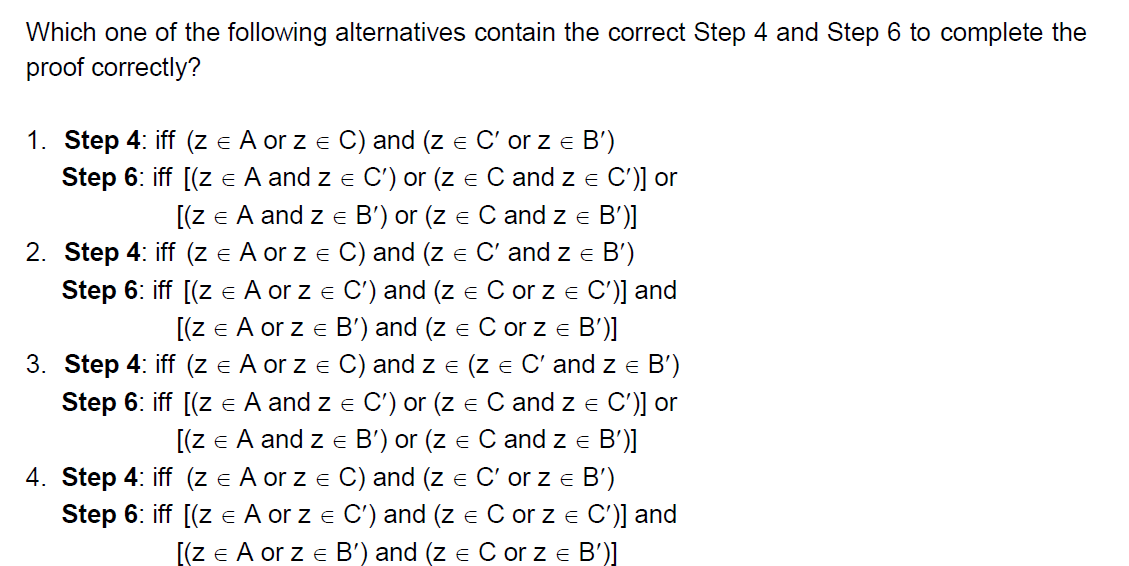 Which one of the following alternatives contain the correct Step 4 and Step 6 to complete the
proof correctly?
1. Step 4: iff (z = A or z = C) and (z = C' or z € B')
Step 6: iff [(z = A and z = C') or (z = C and z = C')] or
[(Z = A and Z = B') or (z = C and Z = B')]
E
2. Step 4: iff (z = A or z = C) and (z = C' and Z = B')
Step 6: iff [(z € A or z = C') and (z = C or z = C')] and
[(Z = A or z € B') and (z = C or z € B')]
E
E
3. Step 4: iff (z = A or z = C) and z = (z = C' and z = B')
Step 6: iff [(Z = A and z = C') or (z = C and z = C')] or
[(Z = A and z = B') or (z = C and z € B')]
E
E
4. Step 4: iff (z = A or z = C) and (z = C' or z = B')
E
E
Step 6: iff [(z = A or z = C') and (z = C or z = C')] and
[(Z = A or z = B') and (z = C or z = B')]