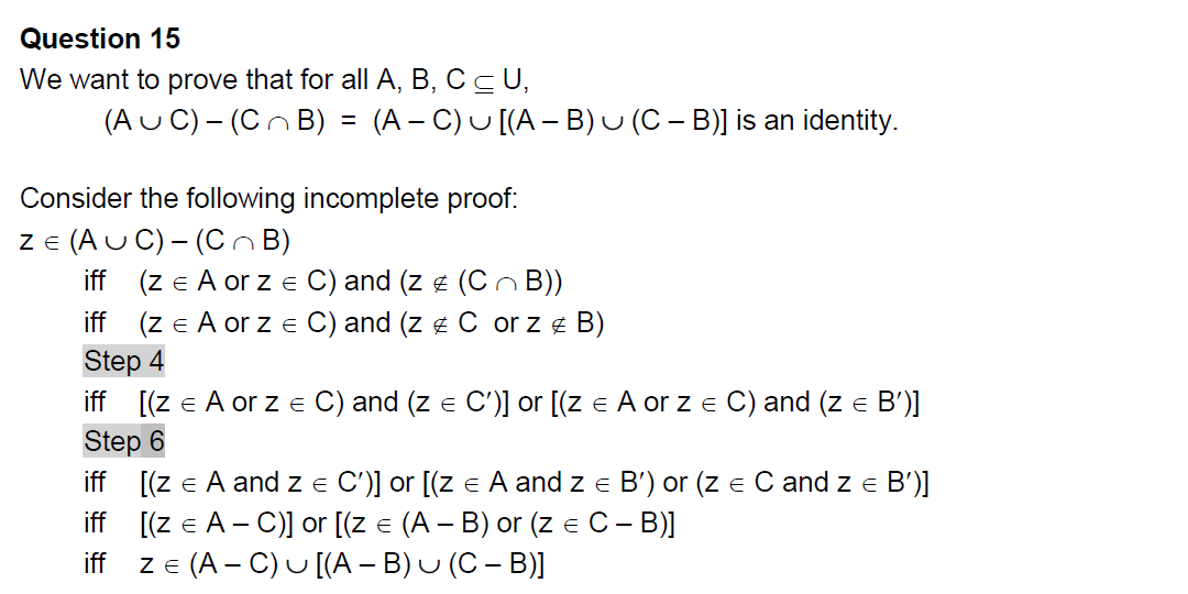 Question 15
We want to prove that for all A, B, C ≤ U,
(AUC) - (CB) = (A − C) u [(A − B) u (C − B)] is an identity.
Consider the following incomplete proof:
ZE (AUC) - (CB)
iff (z = A or z = C) and (z # (CB))
iff (z € A or z = C) and (z # C or z # B)
Step 4
iff [(z € A or z = C) and (z = C')] or [(z = A or z = C) and (Z =
E
Step 6
B')]
iff [(z = A and z = C')] or [(z = A and z = B') or (z = C and z = B')]
iff [(z = A - C)] or [(z = (A − B) or (z = C – B)]
iff ZE (AC) U [(A - B)
(C-B)]