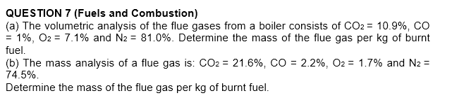 QUESTION 7 (Fuels and Combustion)
(a) The volumetric analysis of the flue gases from a boiler consists of CO2 = 10.9%, co
= 1%, O2 = 7.1% and N2 = 81.0%. Determine the mass of the flue gas per kg of burnt
fuel.
(b) The mass analysis of a flue gas is: CO2 = 21.6%, CO = 2.2%, O2 = 1.7% and N2 =
74.5%.
Determine the mass of the flue gas per kg of burnt fuel.
