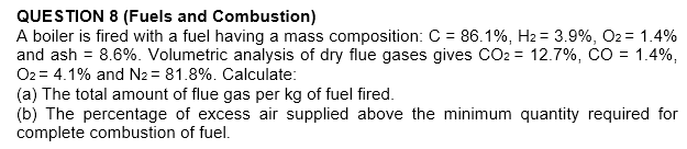QUESTION 8 (Fuels and Combustion)
A boiler is fired with a fuel having a mass composition: C = 86.1%, H2 = 3.9%, O2 = 1.4%
and ash = 8.6%. Volumetric analysis of dry flue gases gives CO2 = 12.7%, CO = 1.4%,
O2 = 4.1% and N2 = 81.8%. Calculate:
(a) The total amount of flue gas per kg of fuel fired.
(b) The percentage of excess air supplied above the minimum quantity required for
complete combustion of fuel.
