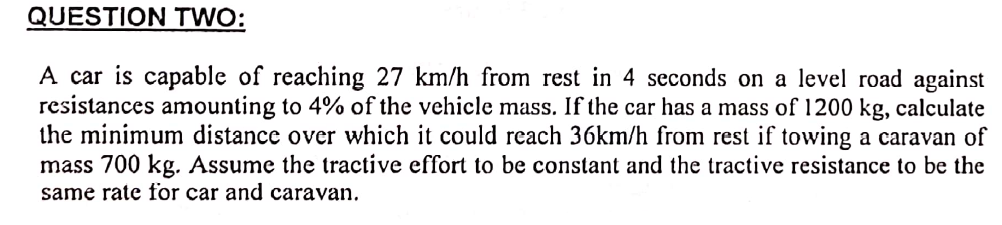 QUESTION TWO:
A car is capable of reaching 27 km/h from rest in 4 seconds on a level road against
resistances amounting to 4% of the vehicle mass. If the car has a mass of 1200 kg, calculate
the minimum distance over which it could reach 36km/h from rest if towing a caravan of
mass 700 kg. Assume the tractive effort to be constant and the tractive resistance to be the
same rate for car and caravan.