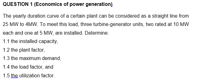 QUESTION 1 (Economics of power generation)
The yearly duration curve of a certain plant can be considered as a straight line from
25 MW to 4MW. To meet this load, three turbine-generator units, two rated at 10 MW
each and one at 5 MW, are installed. Determine:
1.1 the installed capacity,
1.2 the plant factor,
1.3 the maximum demand,
1.4 the load factor, and
1.5 the utilization factor.
