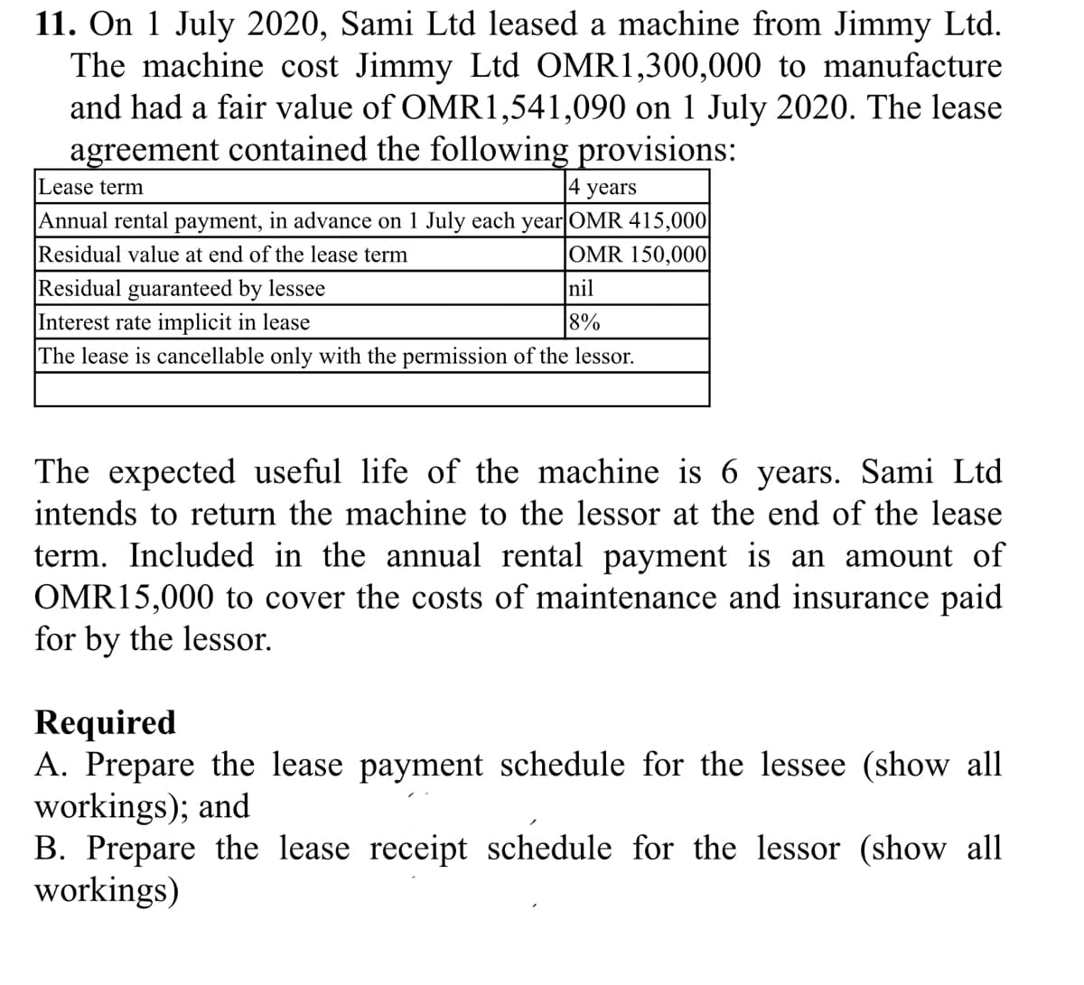 11. On 1 July 2020, Sami Ltd leased a machine from Jimmy Ltd.
The machine cost Jimmy Ltd OMR1,300,000 to manufacture
and had a fair value of OMR1,541,090 on 1 July 2020. The lease
agreement contained the following provisions:
Lease term
|4 years
|Annual rental payment, in advance on 1 July each year OMR 415,000|
Residual value at end of the lease term
Residual guaranteed by lessee
Interest rate implicit in lease
The lease is cancellable only with the permission of the lessor.
OMR 150,000
nil
8%
The expected useful life of the machine is 6 years. Sami Ltd
intends to return the machine to the lessor at the end of the lease
term. Included in the annual rental payment is an amount of
OMR15,000 to cover the costs of maintenance and insurance paid
for by the lessor.
Required
A. Prepare the lease payment schedule for the lessee (show all
workings); and
B. Prepare the lease receipt schedule for the lessor (show all
workings)
