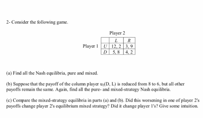 2- Consider the following game.
Player 2
Player 1 U 12, 2 | 3, 9
5, 8 4, 2
D
(a) Find all the Nash equilibria, pure and mixed.
(b) Suppose that the payoff of the column player u:(D, L) is reduced from 8 to 6, but all other
payoffs remain the same. Again, find all the pure- and mixed-strategy Nash equilibria.
(c) Compare the mixed-strategy equilibria in parts (a) and (b). Did this worsening in one of player 2's
payoffs change player 2's equilibrium mixed strategy? Did it change player l's? Give some intuition.
