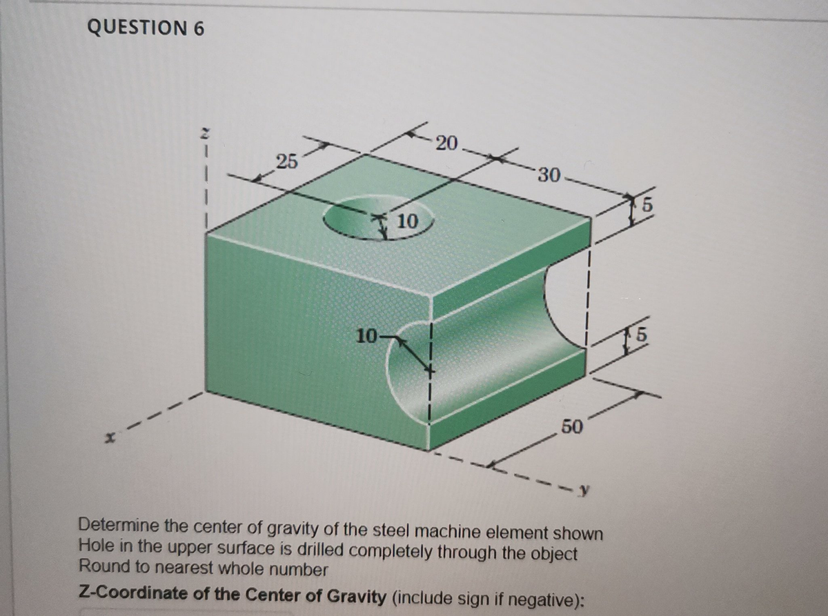 QUESTION 6
25
10-
10
20
30
50
y
Determine the center of gravity of the steel machine element shown
Hole in the upper surface is drilled completely through the object
Round to nearest whole number
Z-Coordinate of the Center of Gravity (include sign if negative):
5
15