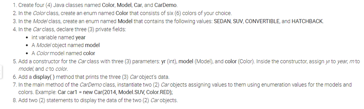 1. Create four (4) Java classes named Color, Model, Car, and CarDemo.
2. In the Color class, create an enum named Color that consists of six (6) colors of your choice.
3. In the Model class, create an enum named Model that contains the following values: SEDAN, SUV, CONVERTIBLE, and HATCHBACK.
4. In the Car class, declare three (3) private fields:
• int variable named year
• A Model object named model
• A Color model named color
5. Add a constructor for the Car class with three (3) parameters: yr (int), model (Model), and color (Color). Inside the constructor, assign yr to year, m to
model, and cto color.
6. Add a display() method that prints the three (3) Car object's data.
7. In the main method of the CarDemo class, instantiate two (2) Car objects assigning values to them using enumeration values for the models and
colors. Example: Car car1 = new Car(2014, Model.SUV, Color.RED);
8. Add two (2) statements to display the data of the two (2) Car objects.
