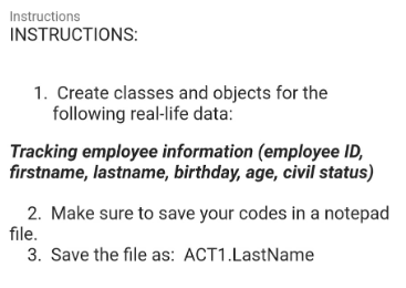 Instructions
INSTRUCTIONS:
1. Create classes and objects for the
following real-life data:
Tracking employee information (employee ID,
firstname, lastname, birthday, age, civil status)
2. Make sure to save your codes in a notepad
file.
3. Save the file as: ACT1.LastName
