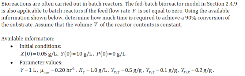 Bioreactions are often carried out in batch reactors. The fed-batch bioreactor model in Section 2.4.9
is also applicable to batch reactors if the feed flow rate F is set equal to zero. Using the available
information shown below, determine how much time is required to achieve a 90% conversion of
the substrate. Assume that the volume V of the reactor contents is constant.
Available information:
●
Initial conditions:
X(0)=0.05 g/L, S(0)=10 g/L, P(0)=0 g/L
Parameter values:
V=1 L, μmax = 0.20 hr¹, Ks = 1.0 g/L, Yx/s = 0.5g/g, Yp/s = 0.1 g/g, Yp/x = 0.2 g/g.