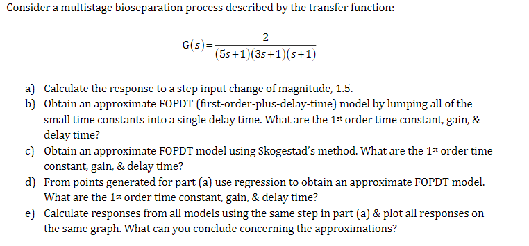 Consider a multistage bioseparation process described by the transfer function:
G(S)
2
(5s+1)(3s+1)(s+1)
a) Calculate the response to a step input change of magnitude, 1.5.
b) Obtain an approximate FOPDT (first-order-plus-delay-time) model by lumping all of the
small time constants into a single delay time. What are the 1st order time constant, gain, &
delay time?
c) Obtain an approximate FOPDT model using Skogestad's method. What are the 1st order time
constant, gain, & delay time?
d) From points generated for part (a) use regression to obtain an approximate FOPDT model.
What are the 1st order time constant, gain, & delay time?
e) Calculate responses from all models using the same step in part (a) & plot all responses on
the same graph. What can you conclude concerning the approximations?