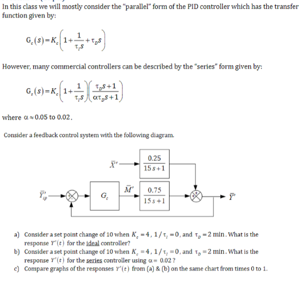 In this class we will mostly consider the "parallel" form of the PID controller which has the transfer
function given by:
G (8)-K (1+
However, many commercial controllers can be described by the "series" form given by:
G.(s) K 1+
= (1+1)
TBS+1
where a 0.05 to 0.02.
Consider a feedback control system with the following diagram.
0.25
X'
158+1
M'
0.75
G₁₂
F'
15s+1
a) Consider a set point change of 10 when K, 4, 1/1, 0, and t = 2 min. What is the
response Y'(t) for the ideal controller?
b) Consider a set point change of 10 when K, 4, 1/1, 0, and T, = 2 min. What is the
response '(t) for the series controller using α= 0.02?
c) Compare graphs of the responses r'(t) from (a) & (b) on the same chart from times 0 to 1.