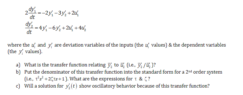2-
dy₁ =-2y₁-3y²+2u
dt
dy
=4y' −6y+2u +4u½
dt
where the u and y are deviation variables of the inputs (the u values) & the dependent variables
(the y values).
a) What is the transfer function relating to ½ (i.e.,
/₂)?
b) Put the denominator of this transfer function into the standard form for a 2nd order system
(i.e., t²s² +25ts+1). What are the expressions for t & 5?
c) Will a solution for y2(t) show oscillatory behavior because of this transfer function?