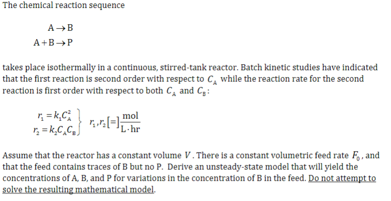 The chemical reaction sequence
A →B
A+B →P
takes place isothermally in a continuous, stirred-tank reactor. Batch kinetic studies have indicated
that the first reaction is second order with respect to C₁ while the reaction rate for the second
reaction is first order with respect to both C₁ and C₂:
r₂ = k₁C²
r₂ = k₂C₂CBJ
mol
√¸‚½[=] ₁. hr
Assume that the reactor has a constant volume V. There is a constant volumetric feed rate Fo, and
that the feed contains traces of B but no P. Derive an unsteady-state model that will yield the
concentrations of A, B, and P for variations in the concentration of B in the feed. Do not attempt to
solve the resulting mathematical model.