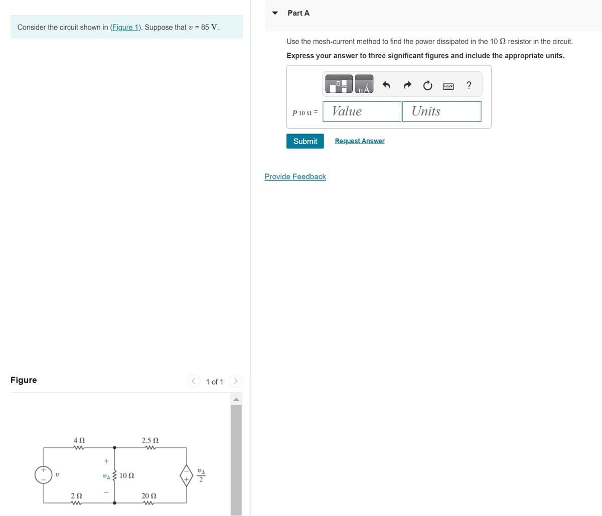 Consider the circuit shown in (Figure 1). Suppose that v = 85 V.
Figure
V
4Ω
ww
ΖΩ
www
+
2.5 Ω
im
VA 10 Ω
20 Ω
1 of 1
Part A
Use the mesh-current method to find the power dissipated in the 10 resistor in the circuit.
Express your answer to three significant figures and include the appropriate units.
Ῥ 10 Ω =
Submit
Provide Feedback
Value
Request Answer
Units
?