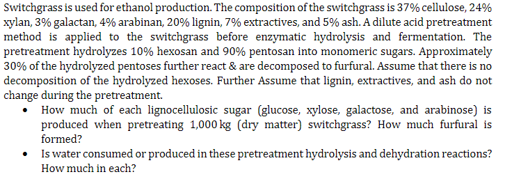 Switchgrass is used for ethanol production. The composition of the switchgrass is 37% cellulose, 24%
xylan, 3% galactan, 4% arabinan, 20% lignin, 7% extractives, and 5% ash. A dilute acid pretreatment
method is applied to the switchgrass before enzymatic hydrolysis and fermentation. The
pretreatment hydrolyzes 10% hexosan and 90% pentosan into monomeric sugars. Approximately
30% of the hydrolyzed pentoses further react & are decomposed to furfural. Assume that there is no
decomposition of the hydrolyzed hexoses. Further Assume that lignin, extractives, and ash do not
change during the pretreatment.
• How much of each lignocellulosic sugar (glucose, xylose, galactose, and arabinose) is
produced when pretreating 1,000 kg (dry matter) switchgrass? How much furfural is
formed?
•
Is water consumed or produced in these pretreatment hydrolysis and dehydration reactions?
How much in each?