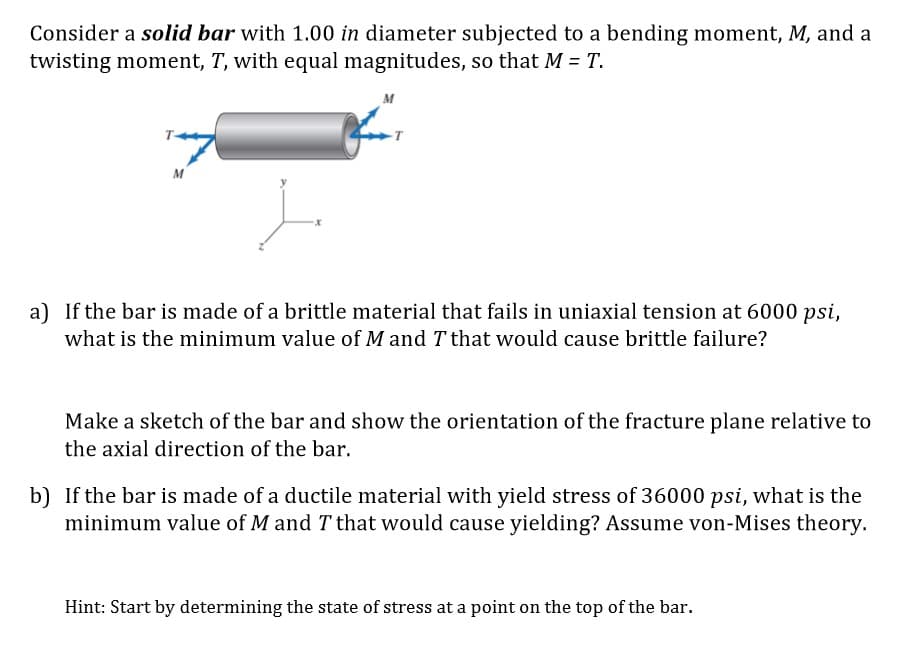 Consider a solid bar with 1.00 in diameter subjected to a bending moment, M, and a
twisting moment, T, with equal magnitudes, so that M = T.
M
a) If the bar is made of a brittle material that fails in uniaxial tension at 6000 psi,
what is the minimum value of M and T that would cause brittle failure?
Make a sketch of the bar and show the orientation of the fracture plane relative to
the axial direction of the bar.
b) If the bar is made of a ductile material with yield stress of 36000 psi, what is the
minimum value of M and T that would cause yielding? Assume von-Mises theory.
Hint: Start by determining the state of stress at a point on the top of the bar.
