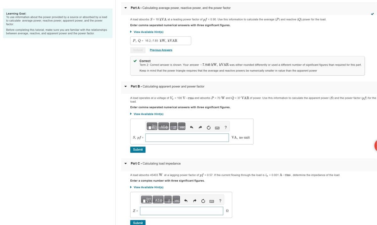 Learning Goal:
To use information about the power provided by a source or absorbed by a load
to calculate average power, reactive power, apparent power, and the power
factor.
Before completing this tutorial, make sure you are familiar with the relationships
between average, reactive, and apparent power and the power factor.
Part A - Calculating average power, reactive power, and the power factor
A load absorbs S = 18 kVA at a leading power factor of pf = 0.90. Use this information to calculate the average (P) and reactive (Q) power for the load.
Enter comma separated numerical answers with three significant figures.
► View Available Hint(s)
P, Q = 16.2,-7.85 kW, KVAR
Submit
Correct
Term 2: Correct answer is shown. Your answer -7.846 kW, kVAR was either rounded differently or used a different number of significant figures than required for this part.
Keep in mind that the power triangle requires that the average and reactive powers be numerically smaller in value than the apparent power
Part B - Calculating apparent power and power factor
A load operates at a voltage of V₂ = 100 V-rms and absorbs P = 70 W and Q = 37 VAR of power. Use this information to calculate the apparent power (S) and the power factor (pf) for the
load.
Enter comma separated numerical answers with three significant figures.
► View Available Hint(s)
S, pf =
Previous Answers
Submit
Z =
VG | ΑΣΦ
Part C - Calculating load impedance
Submit
↓↑ vec
A load absorbs 45403 W at a lagging power factor of pf = 0.57. If the current flowing through the load is i = 0.001 A-rms, determine the impedance of the load.
Enter a complex number with three significant figures.
► View Available Hint(s)
ΞΑΣΦ
↓↑ vec
?
?
VA, no unit
Ω