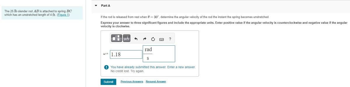 The 25 lb slender rod AB is attached to spring BC
which has an unstretched length of 4 ft. (Figure 1)
Part A
If the rod is released from rest when 0 = 30°, determine the angular velocity of the rod the instant the spring becomes unstretched.
Express your answer to three significant figures and include the appropriate units. Enter positive value if the angular velocity is counterclockwise and negative value if the angular
velocity is clockwise.
O
T
w= 1.18
μA
rad
S
?
You have already submitted this answer. Enter a new answer.
No credit lost. Try again.
Submit Previous Answers Request Answer