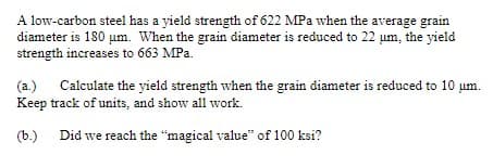 A low-carbon steel has a yield strength of 622 MPa when the average grain
diameter is 180 μm. When the grain diameter is reduced to 22 um, the yield
strength increases to 663 MPa.
(a.) Calculate the yield strength when the grain diameter is reduced to 10 um.
Keep track of units, and show all work.
(b.) Did we reach the "magical value" of 100 ksi?