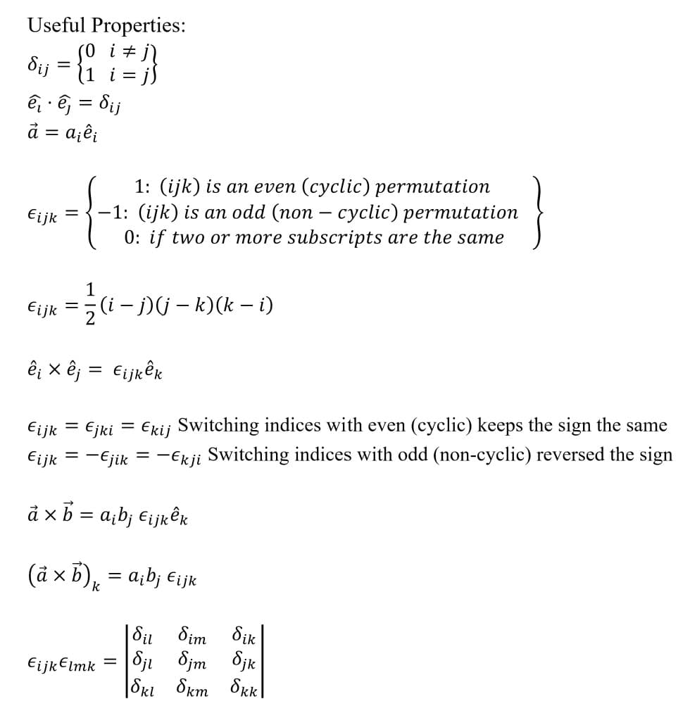 Useful Properties:
(0 i ‡ j
dij = (1 i = j)
ê ê = dij
à = :a¡êi
Eijk
=
1: (ijk) is an even (cyclic) permutation
-1: (ijk) is an odd (non - cyclic) permutation
0: if two or more subscripts are the same
1
-
€ijk = z (i − j) (j – k)(k − i)
ê¡ x êj = €ijkêk
Eijk = Ejki = Ekij Switching indices with even (cyclic) keeps the sign the same
¤ijk = −€jik = −Ekji Switching indices with odd (non-cyclic) reversed the sign
a × b = a₁bj Eijkêk
(à × b)k = a¡b¡ €¡jk
X
Eijk Elmk
=
Sil Sim δικ
Sji Sjm Sjk
Skl 8km 8kk
