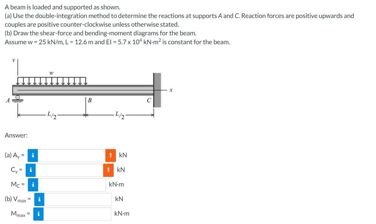 A beam is loaded and supported as shown.
(a) Use the double-integration method to determine the reactions at supports A and C. Reaction forces are positive upwards and
couples are positive counter-clockwise unless otherwise stated.
(b) Draw the shear-force and bending-moment diagrams for the beam.
Assume w = 25 kN/m, L = 12.6 m and El = 5.7 x 104 kN-m² is constant for the beam.
A
Answer:
(a) Ay = i
Cy= i
Mc = i
(b) Vmax
Mmax
= i
i
W
L/2
B
L/2-
! kN
! kN
kN•m
KN
kN.m