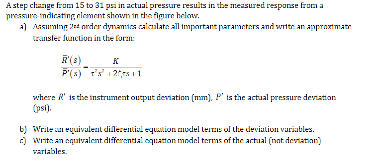 A step change from 15 to 31 psi in actual pressure results in the measured response from a
pressure-indicating element shown in the figure below.
a) Assuming 2nd order dynamics calculate all important parameters and write an approximate
transfer function in the form:
R'(s)
=
K
P'(s) s²+25ts+1
where R' is the instrument output deviation (mm), P' is the actual pressure deviation
(psi).
b) Write an equivalent differential equation model terms of the deviation variables.
c) Write an equivalent differential equation model terms of the actual (not deviation)
variables.