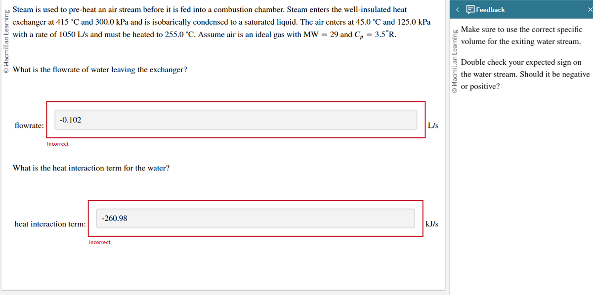 Macmillan Learning
Steam is used to pre-heat an air stream before it is fed into a combustion chamber. Steam enters the well-insulated heat
exchanger at 415 °C and 300.0 kPa and is isobarically condensed to a saturated liquid. The air enters at 45.0 °C and 125.0 kPa
with a rate of 1050 L/s and must be heated to 255.0 °C. Assume air is an ideal gas with MW = 29 and C₂ = 3.5*R.
What is the flowrate of water leaving the exchanger?
flowrate:
-0.102
Incorrect
What is the heat interaction term for the water?
heat interaction term:
-260.98
Incorrect
L/s
kJ/s
< Feedback
Macmillan Learning
Make sure to use the correct specific
volume for the exiting water stream.
x
Double check your expected sign on
the water stream. Should it be negative
or positive?