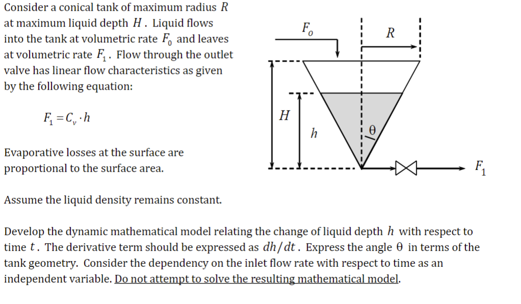 Consider a conical tank of maximum radius R
at maximum liquid depth H. Liquid flows
into the tank at volumetric rate F, and leaves
at volumetric rate F₁. Flow through the outlet
valve has linear flow characteristics as given
by the following equation:
F₁ = C₁.h
Evaporative losses at the surface are
proportional to the surface area.
Assume the liquid density remains constant.
H
R
F₁
Develop the dynamic mathematical model relating the change of liquid depth h with respect to
time t. The derivative term should be expressed as dh/dt. Express the angle in terms of the
tank geometry. Consider the dependency on the inlet flow rate with respect to time as an
independent variable. Do not attempt to solve the resulting mathematical model.
