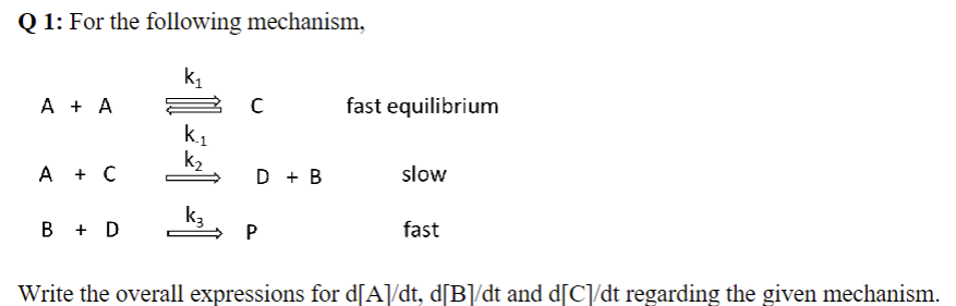 Q1: For the following mechanism,
k₁
A + A
A + C
B + D
K.₁
k₂
k3
C
D + B
P
fast equilibrium
slow
fast
Write the overall expressions for d[A]/dt, d[B]/dt and d[C]/dt regarding the given mechanism.