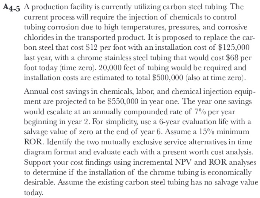 A4-5 A production facility is currently utilizing carbon steel tubing. The
current process will require the injection of chemicals to control
tubing corrosion due to high temperatures, pressures, and corrosive
chlorides in the transported product. It is proposed to replace the car-
bon steel that cost $12 per foot with an installation cost of $125,000
last year, with a chrome stainless steel tubing that would cost $68 per
foot today (time zero). 20,000 feet of tubing would be required and
installation costs are estimated to total $500,000 (also at time zero).
Annual cost savings in chemicals, labor, and chemical injection equip-
ment are projected to be $550,000 in year one. The year one savings
would escalate at an annually compounded rate of 7% per year
beginning in year 2. For simplicity, use a 6-year evaluation life with a
salvage value of zero at the end of year 6. Assume a 15% minimum
ROR. Identify the two mutually exclusive service alternatives in time
diagram format and evaluate each with a present worth cost analysis.
Support your cost findings using incremental NPV and ROR analyses
to determine if the installation of the chrome tubing is economically
desirable. Assume the existing carbon steel tubing has no salvage value
today.