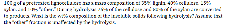 100 g of a pretreated lignocellulose has a mass composition of 35% lignin, 40% cellulose, 15%
xylan, and 10% "other." During hydrolysis 75% of the cellulose and 80% of the xylan are converted
to products. What is the wt% composition of the insoluble solids following hydrolysis? Assume that
the "other" fraction is unaffected by the hydrolysis.